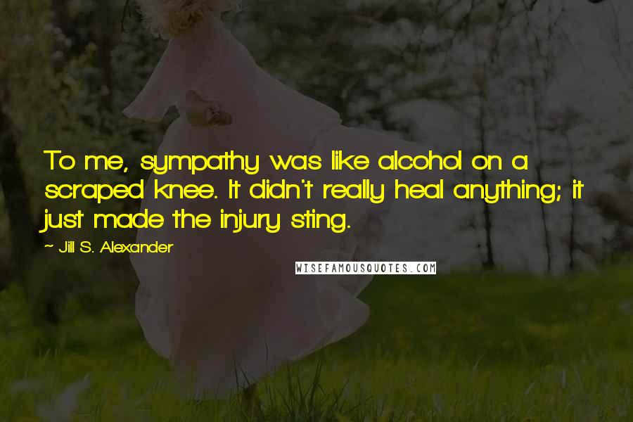 Jill S. Alexander Quotes: To me, sympathy was like alcohol on a scraped knee. It didn't really heal anything; it just made the injury sting.