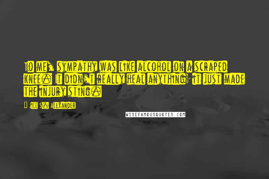 Jill S. Alexander Quotes: To me, sympathy was like alcohol on a scraped knee. It didn't really heal anything; it just made the injury sting.