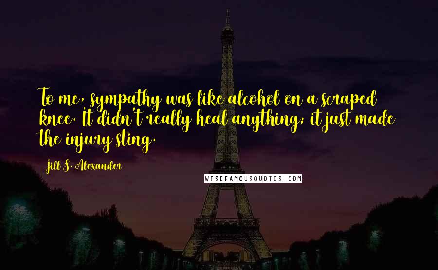 Jill S. Alexander Quotes: To me, sympathy was like alcohol on a scraped knee. It didn't really heal anything; it just made the injury sting.