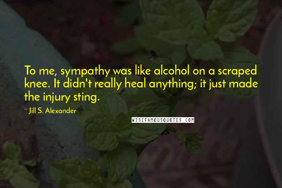 Jill S. Alexander Quotes: To me, sympathy was like alcohol on a scraped knee. It didn't really heal anything; it just made the injury sting.