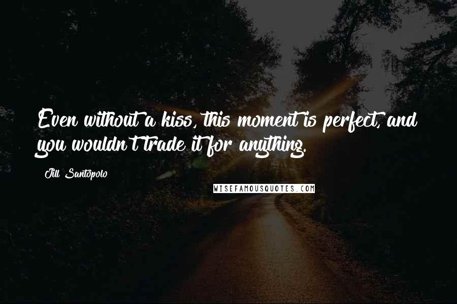 Jill Santopolo Quotes: Even without a kiss, this moment is perfect, and you wouldn't trade it for anything.