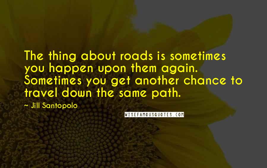 Jill Santopolo Quotes: The thing about roads is sometimes you happen upon them again. Sometimes you get another chance to travel down the same path.