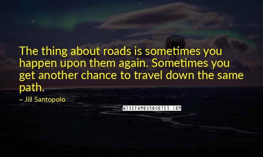 Jill Santopolo Quotes: The thing about roads is sometimes you happen upon them again. Sometimes you get another chance to travel down the same path.