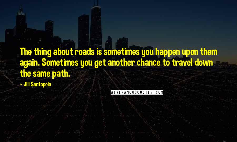 Jill Santopolo Quotes: The thing about roads is sometimes you happen upon them again. Sometimes you get another chance to travel down the same path.