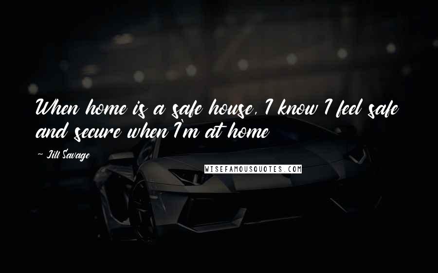 Jill Savage Quotes: When home is a safe house, I know I feel safe and secure when I'm at home