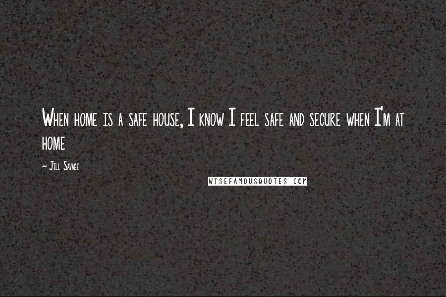 Jill Savage Quotes: When home is a safe house, I know I feel safe and secure when I'm at home