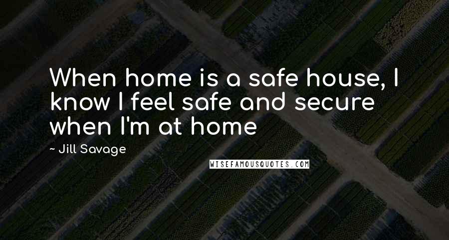 Jill Savage Quotes: When home is a safe house, I know I feel safe and secure when I'm at home