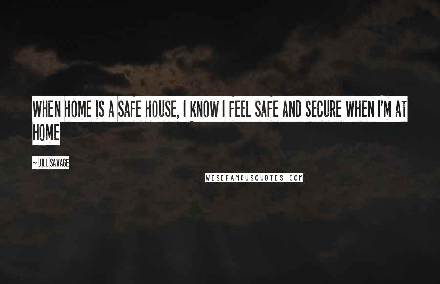 Jill Savage Quotes: When home is a safe house, I know I feel safe and secure when I'm at home