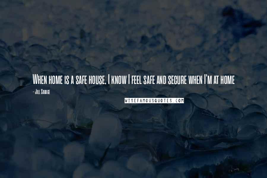 Jill Savage Quotes: When home is a safe house, I know I feel safe and secure when I'm at home