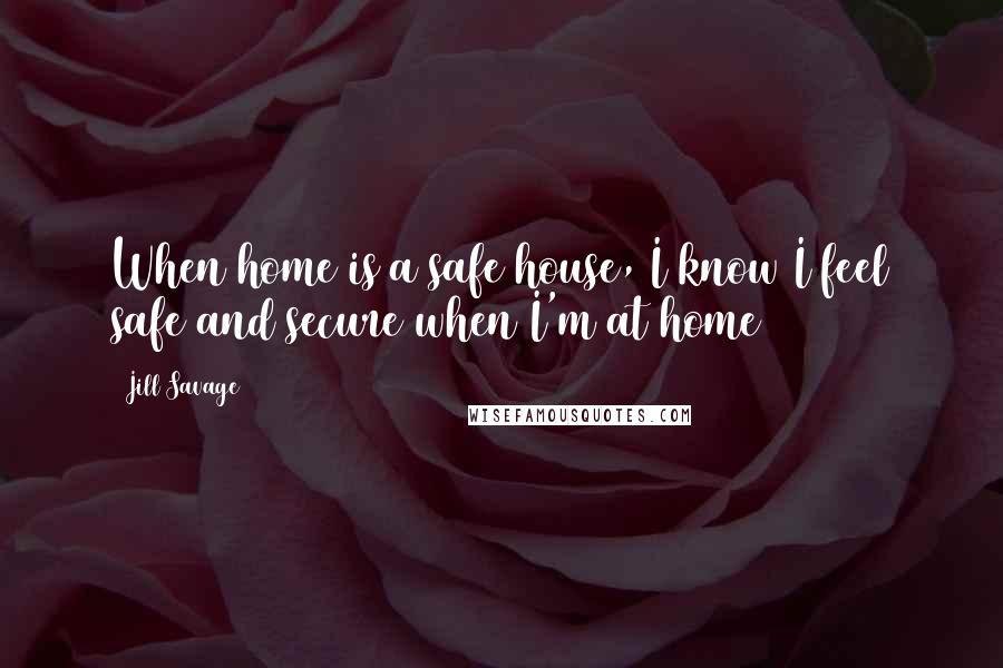 Jill Savage Quotes: When home is a safe house, I know I feel safe and secure when I'm at home