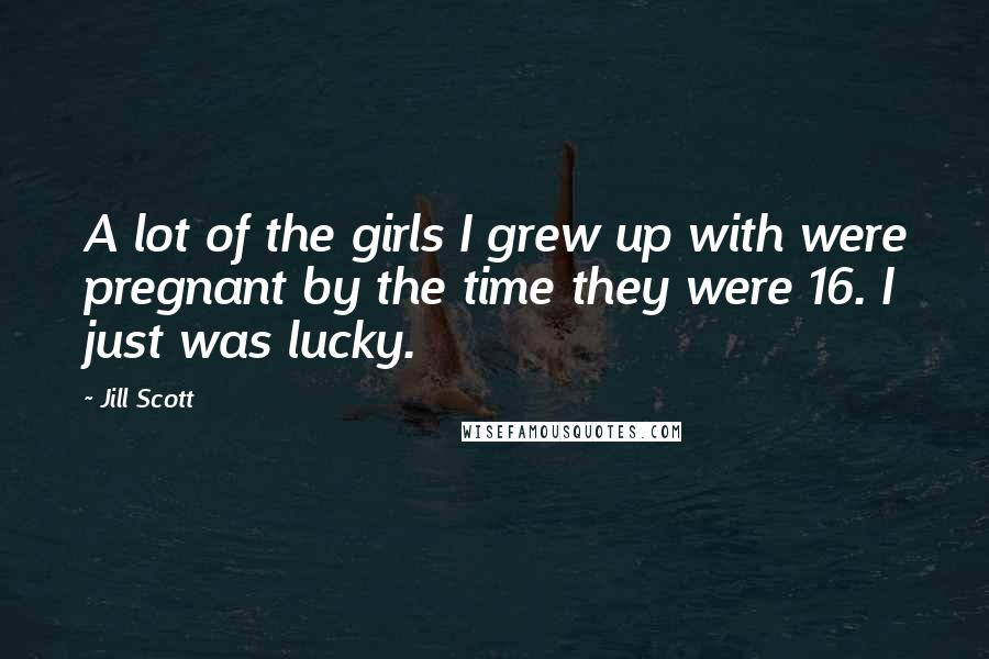 Jill Scott Quotes: A lot of the girls I grew up with were pregnant by the time they were 16. I just was lucky.