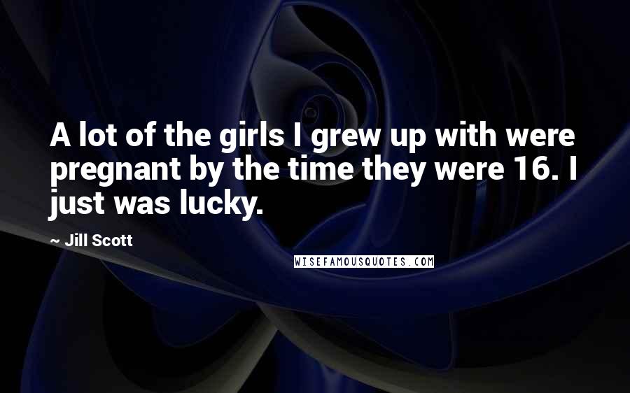 Jill Scott Quotes: A lot of the girls I grew up with were pregnant by the time they were 16. I just was lucky.
