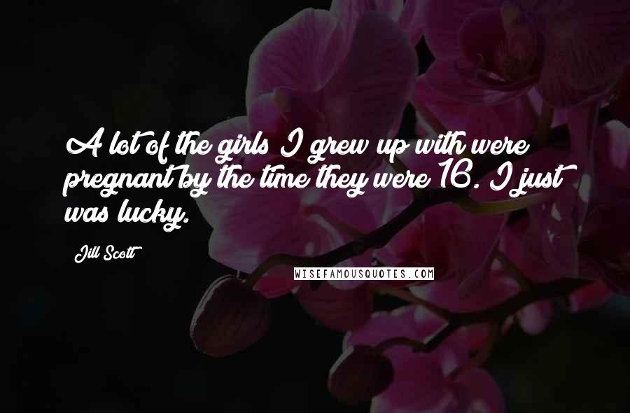 Jill Scott Quotes: A lot of the girls I grew up with were pregnant by the time they were 16. I just was lucky.