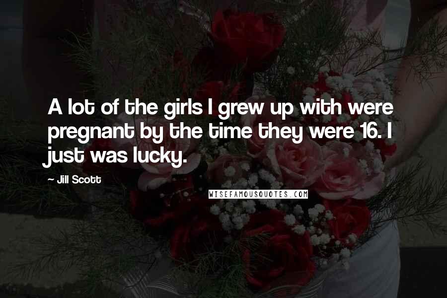Jill Scott Quotes: A lot of the girls I grew up with were pregnant by the time they were 16. I just was lucky.
