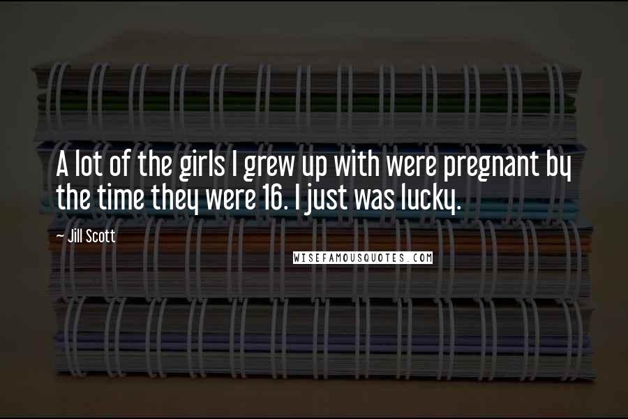 Jill Scott Quotes: A lot of the girls I grew up with were pregnant by the time they were 16. I just was lucky.