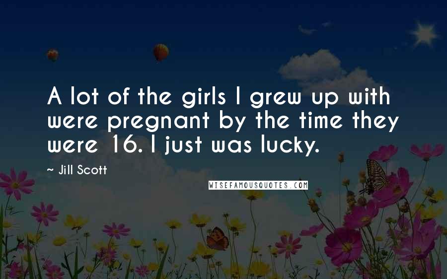 Jill Scott Quotes: A lot of the girls I grew up with were pregnant by the time they were 16. I just was lucky.