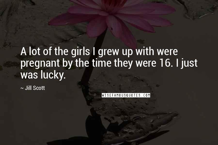 Jill Scott Quotes: A lot of the girls I grew up with were pregnant by the time they were 16. I just was lucky.