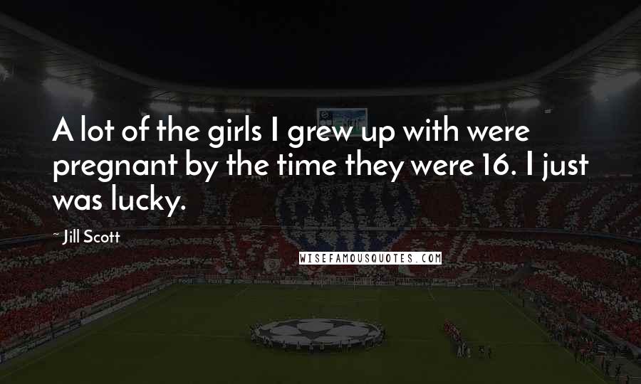 Jill Scott Quotes: A lot of the girls I grew up with were pregnant by the time they were 16. I just was lucky.