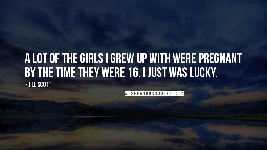 Jill Scott Quotes: A lot of the girls I grew up with were pregnant by the time they were 16. I just was lucky.