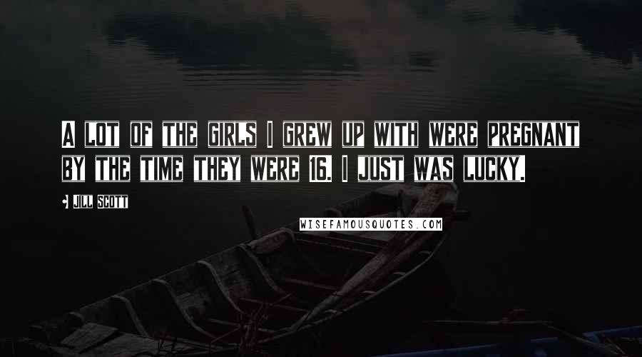 Jill Scott Quotes: A lot of the girls I grew up with were pregnant by the time they were 16. I just was lucky.
