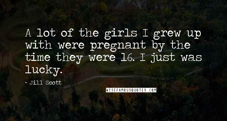 Jill Scott Quotes: A lot of the girls I grew up with were pregnant by the time they were 16. I just was lucky.