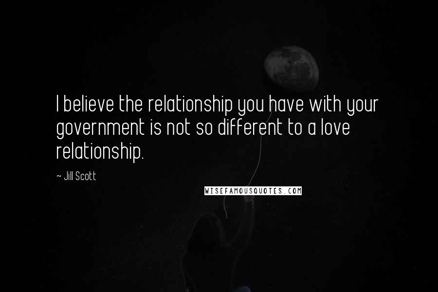 Jill Scott Quotes: I believe the relationship you have with your government is not so different to a love relationship.
