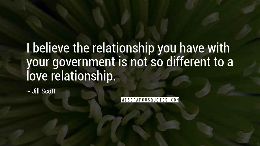 Jill Scott Quotes: I believe the relationship you have with your government is not so different to a love relationship.