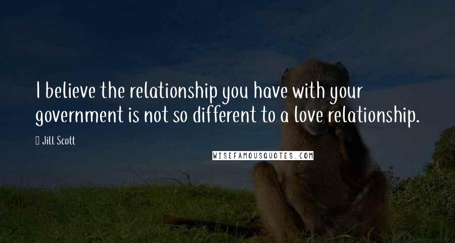 Jill Scott Quotes: I believe the relationship you have with your government is not so different to a love relationship.