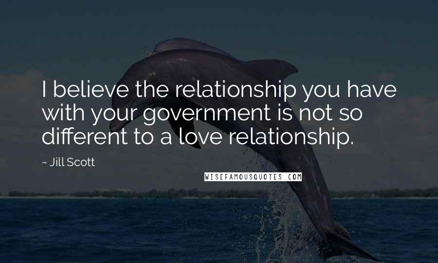 Jill Scott Quotes: I believe the relationship you have with your government is not so different to a love relationship.