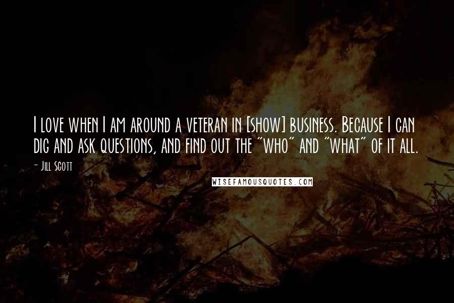 Jill Scott Quotes: I love when I am around a veteran in [show] business. Because I can dig and ask questions, and find out the "who" and "what" of it all.