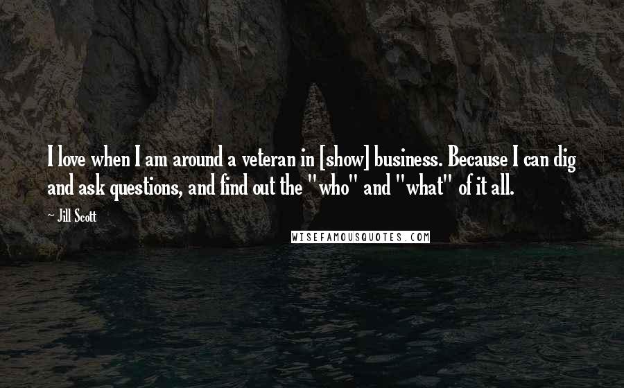 Jill Scott Quotes: I love when I am around a veteran in [show] business. Because I can dig and ask questions, and find out the "who" and "what" of it all.