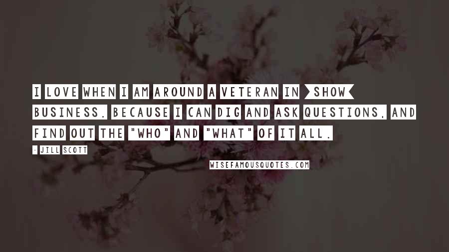 Jill Scott Quotes: I love when I am around a veteran in [show] business. Because I can dig and ask questions, and find out the "who" and "what" of it all.