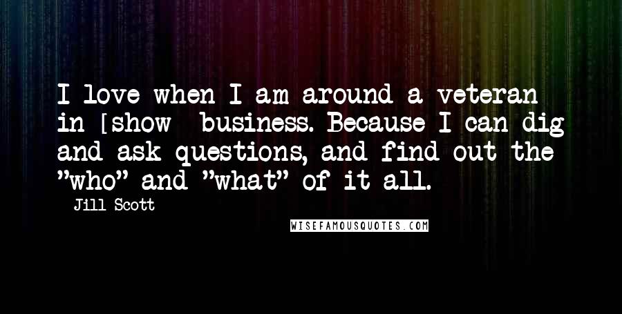 Jill Scott Quotes: I love when I am around a veteran in [show] business. Because I can dig and ask questions, and find out the "who" and "what" of it all.