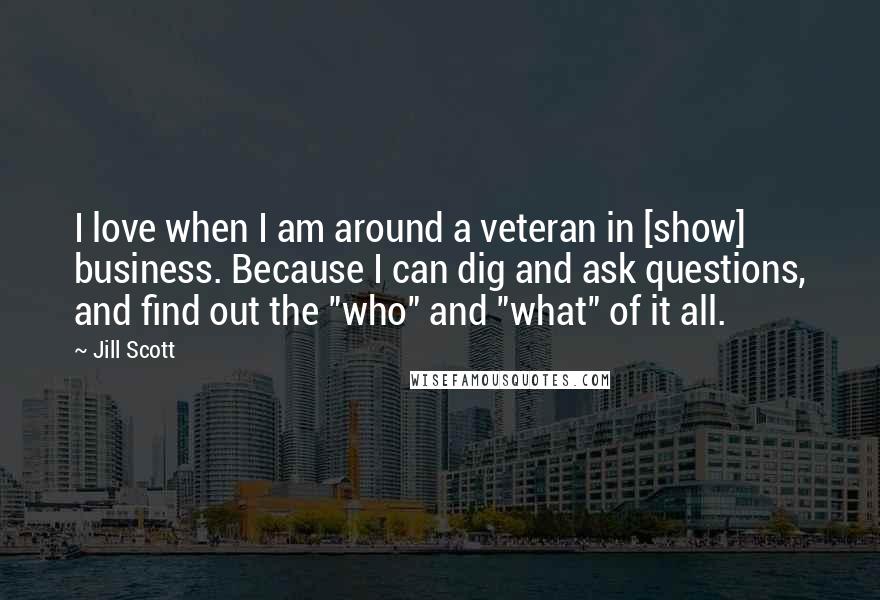 Jill Scott Quotes: I love when I am around a veteran in [show] business. Because I can dig and ask questions, and find out the "who" and "what" of it all.
