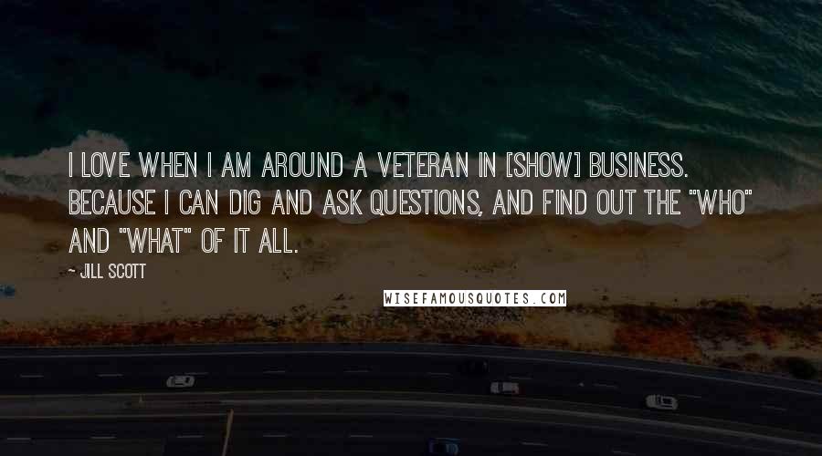 Jill Scott Quotes: I love when I am around a veteran in [show] business. Because I can dig and ask questions, and find out the "who" and "what" of it all.