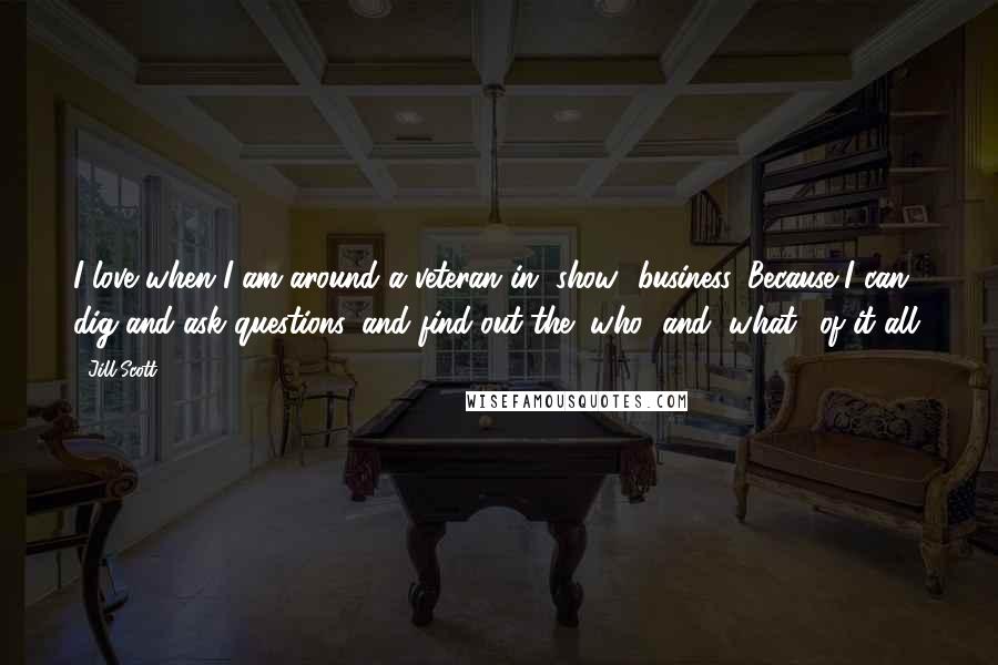 Jill Scott Quotes: I love when I am around a veteran in [show] business. Because I can dig and ask questions, and find out the "who" and "what" of it all.