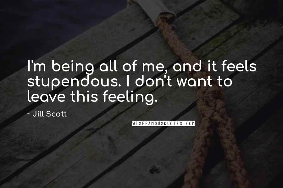 Jill Scott Quotes: I'm being all of me, and it feels stupendous. I don't want to leave this feeling.