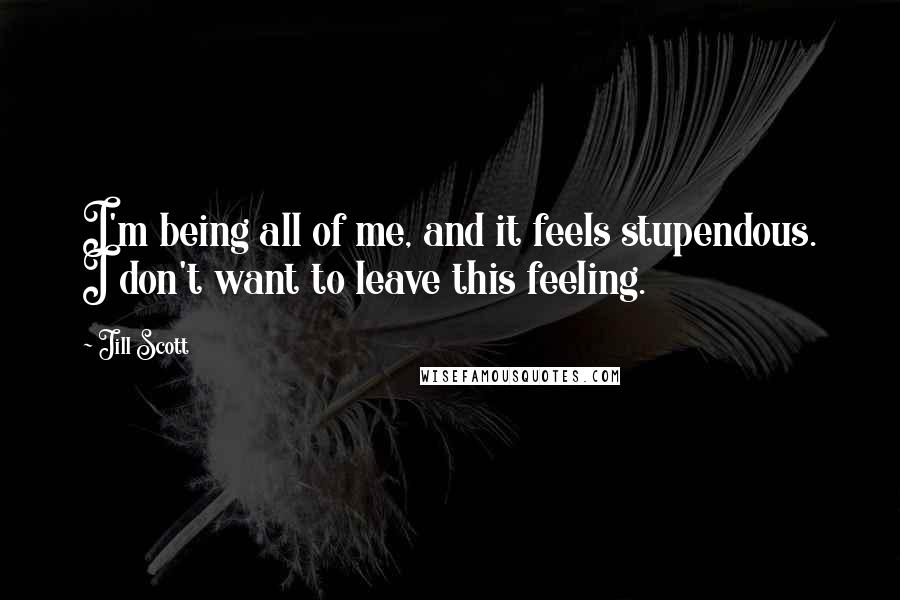 Jill Scott Quotes: I'm being all of me, and it feels stupendous. I don't want to leave this feeling.