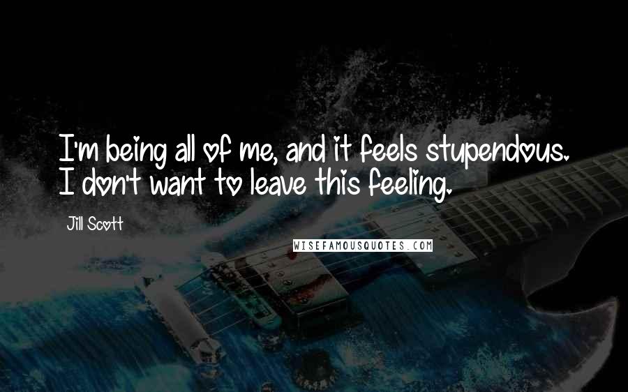 Jill Scott Quotes: I'm being all of me, and it feels stupendous. I don't want to leave this feeling.