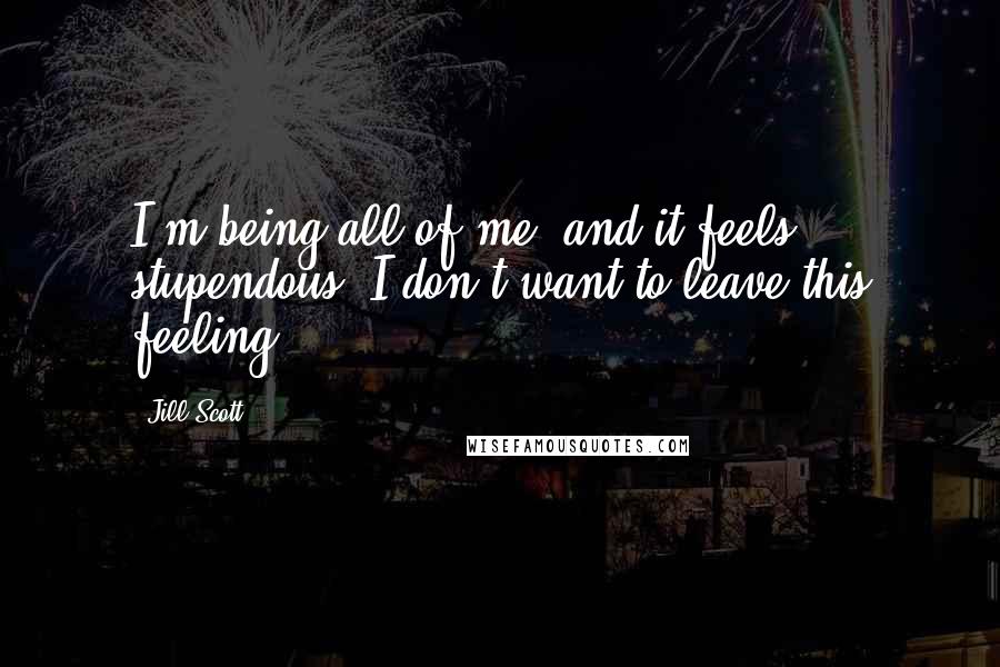 Jill Scott Quotes: I'm being all of me, and it feels stupendous. I don't want to leave this feeling.