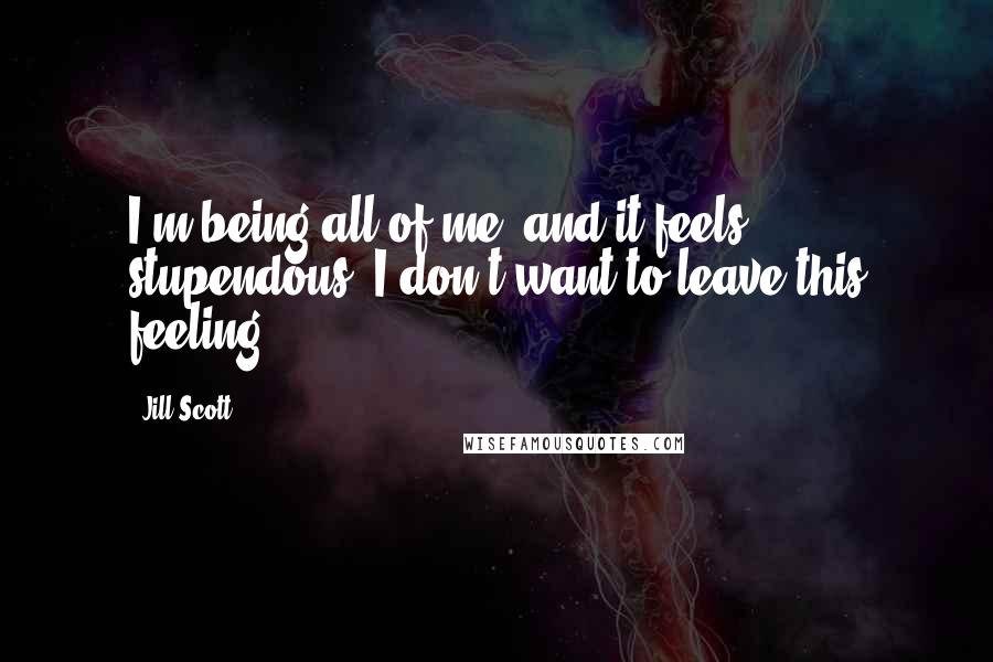 Jill Scott Quotes: I'm being all of me, and it feels stupendous. I don't want to leave this feeling.