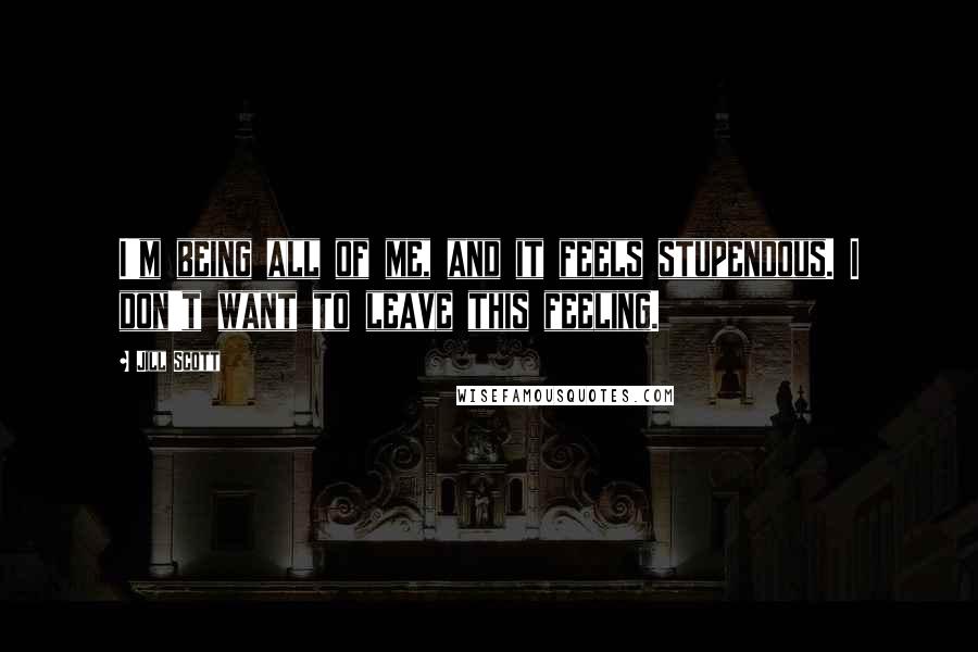 Jill Scott Quotes: I'm being all of me, and it feels stupendous. I don't want to leave this feeling.