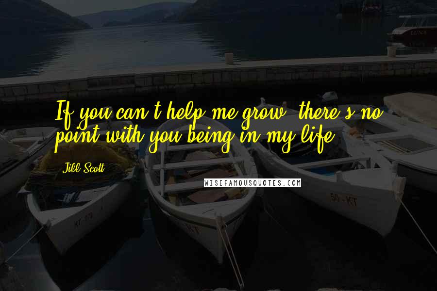 Jill Scott Quotes: If you can't help me grow, there's no point with you being in my life.