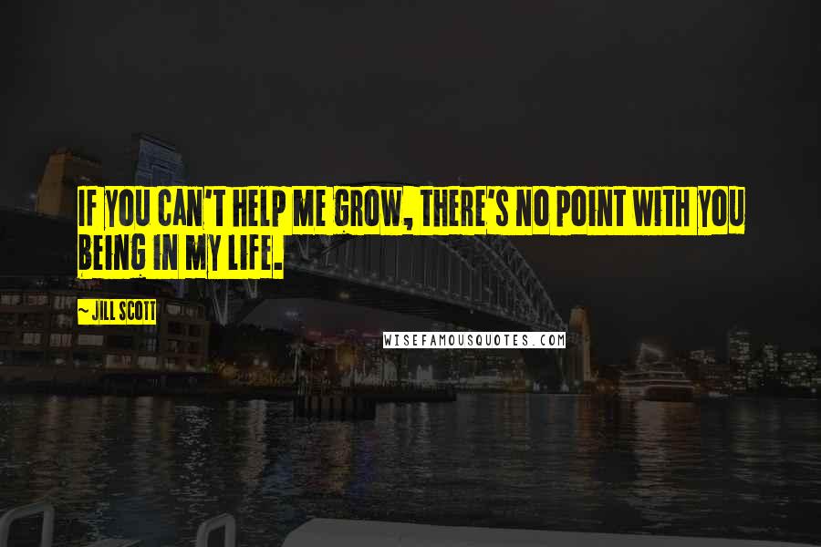 Jill Scott Quotes: If you can't help me grow, there's no point with you being in my life.