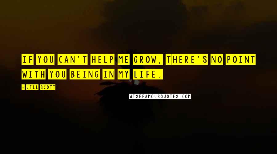 Jill Scott Quotes: If you can't help me grow, there's no point with you being in my life.