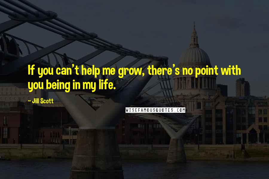 Jill Scott Quotes: If you can't help me grow, there's no point with you being in my life.