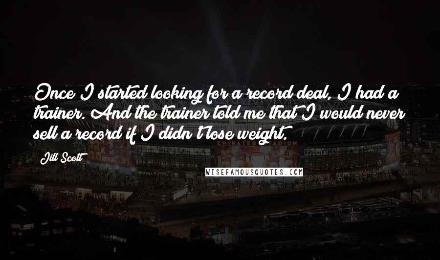 Jill Scott Quotes: Once I started looking for a record deal, I had a trainer. And the trainer told me that I would never sell a record if I didn't lose weight.