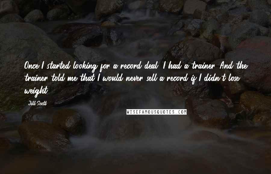 Jill Scott Quotes: Once I started looking for a record deal, I had a trainer. And the trainer told me that I would never sell a record if I didn't lose weight.