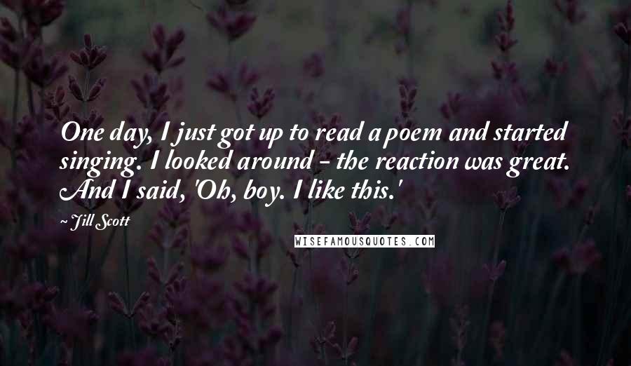 Jill Scott Quotes: One day, I just got up to read a poem and started singing. I looked around - the reaction was great. And I said, 'Oh, boy. I like this.'
