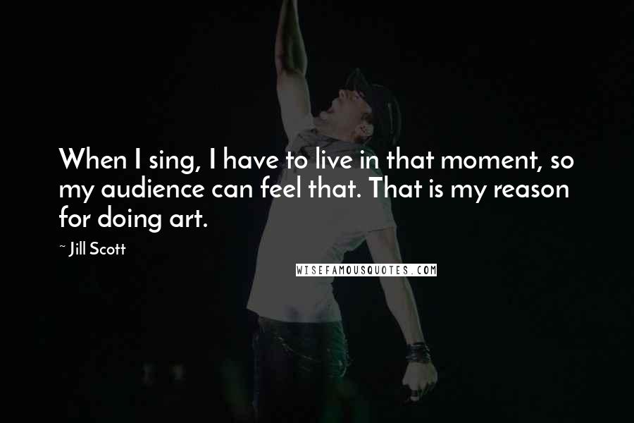 Jill Scott Quotes: When I sing, I have to live in that moment, so my audience can feel that. That is my reason for doing art.